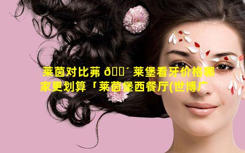 莱茵对比茀 🌴 莱堡看牙价格哪家更划算「莱茵堡西餐厅(世博广场店)怎么样」